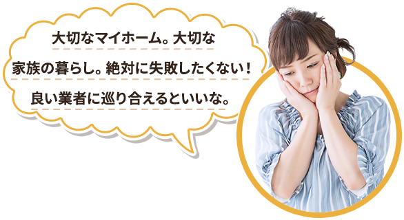 大切なマイホーム。大切な家族の暮らし。絶対に失敗したくない！良い業者に巡り合えるといいな。