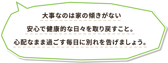 大事なのは家の傾きがない安心で健康的な日々を取り戻すこと。心配なまま過ごす毎日に別れを告げましょう。