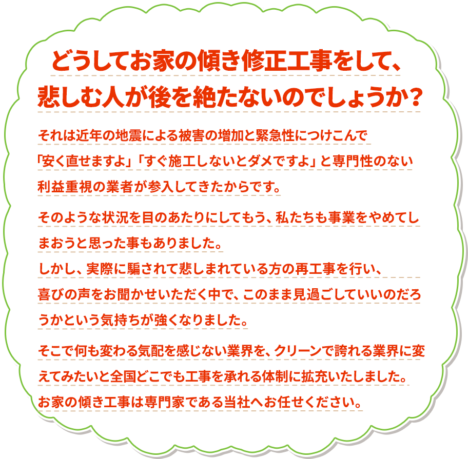 どうしてお家の傾き修正工事をして、悲しむ人が後を絶たないのでしょうか？ それは近年の地震による被害の増加と緊急性につけこんで 「安く直せますよ」「すぐ施工しないとダメですよ」と専門性のない利益重視の業者が参入してきたからです。そのような状況を目のあたりにしてもう、私たちも事業をやめてしまおうと思った事もありました。しかし、実際に騙されて悲しまれている方の再工事を行い、喜びの声をお聞かせいただく中で、このまま見過ごしていいのだろうかという気持ちが強くなりました。そこで何も変わる気配を感じない業界を、クリーンで誇れる業界に変えてみたいと全国どこでも工事を承れる体制に拡充いたしました。お家の傾き工事は専門家である当社へお任せください。