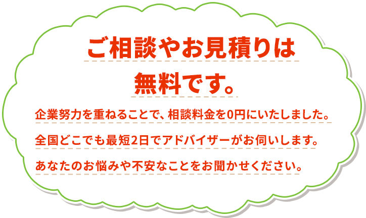 ご相談やお見積りは無料です。企業努力を重ねることで、相談料金を0円にいたしました。全国どこでも最短2日でアドバイザーがお伺いします。あなたのお悩みや不安なことをお聞かせください。