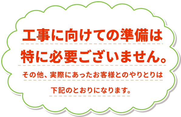 工事に向けての準備は特に必要ございません。その他、実際にあったお客様とのやりとりは下記のとおりになります。